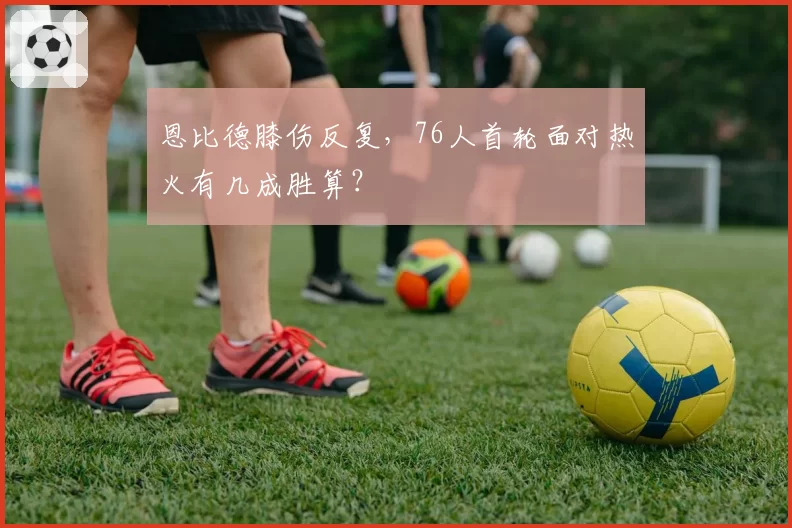 恩比德膝伤反复，76人首轮面对热火有几成胜算？