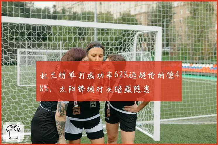 杜兰特单打成功率62%远超伦纳德48%，太阳锋线对决暗藏隐患