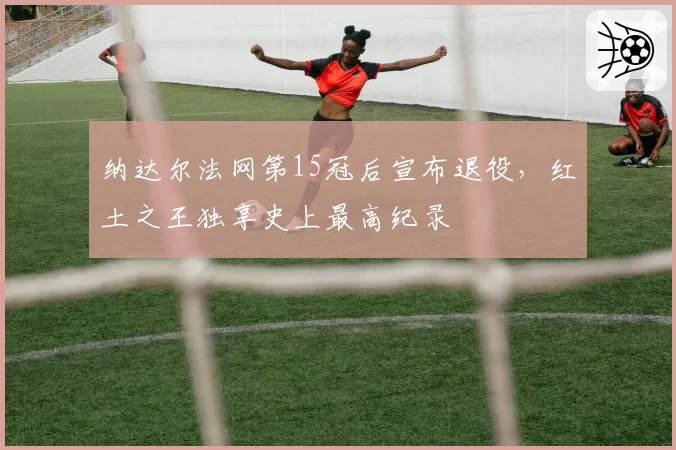 纳达尔法网第15冠后宣布退役，红土之王独享史上最高纪录