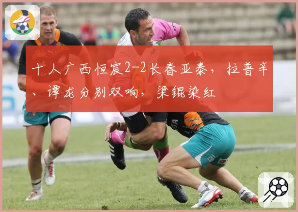 十人广西恒宸2-2长春亚泰，拉普辛、谭龙分别双响，梁锟染红