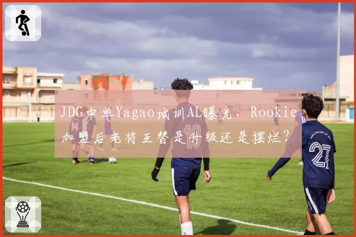 JDG中单Yagao试训AL曝光，Rookie加盟后老将互替是升级还是摆烂？