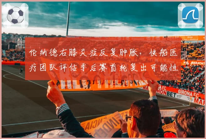 伦纳德右膝炎症反复肿胀，快船医疗团队评估季后赛首轮复出可能性