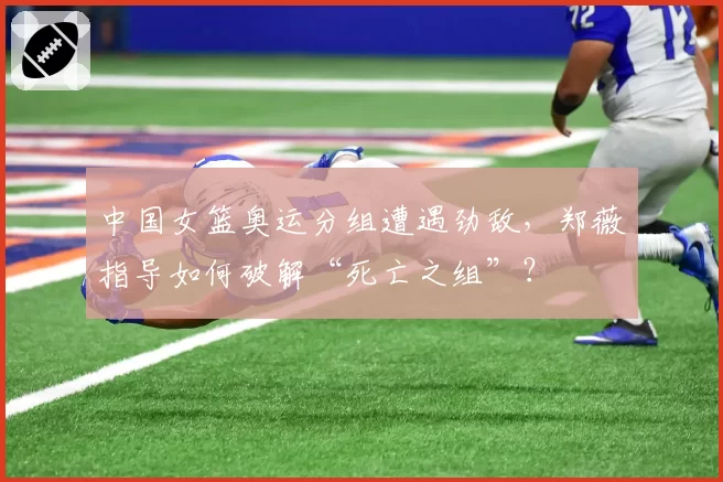 中国女篮奥运分组遭遇劲敌，郑薇指导如何破解“死亡之组”？