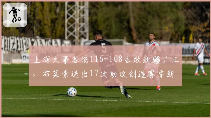 上海久事客场116-108击败新疆广汇,布莱索送出17次助攻创造赛季新高