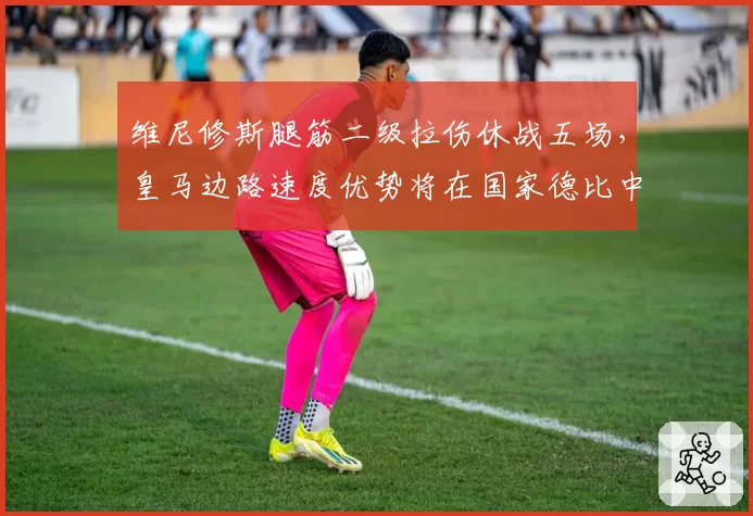 维尼修斯腿筋二级拉伤休战五场,皇马边路速度优势将在国家德比中打折?