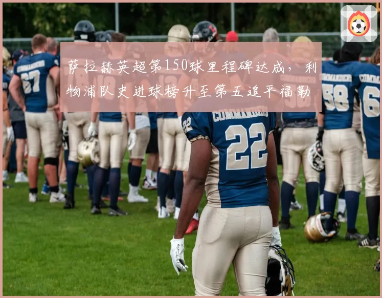 萨拉赫英超第150球里程碑达成,利物浦队史进球榜升至第五追平福勒