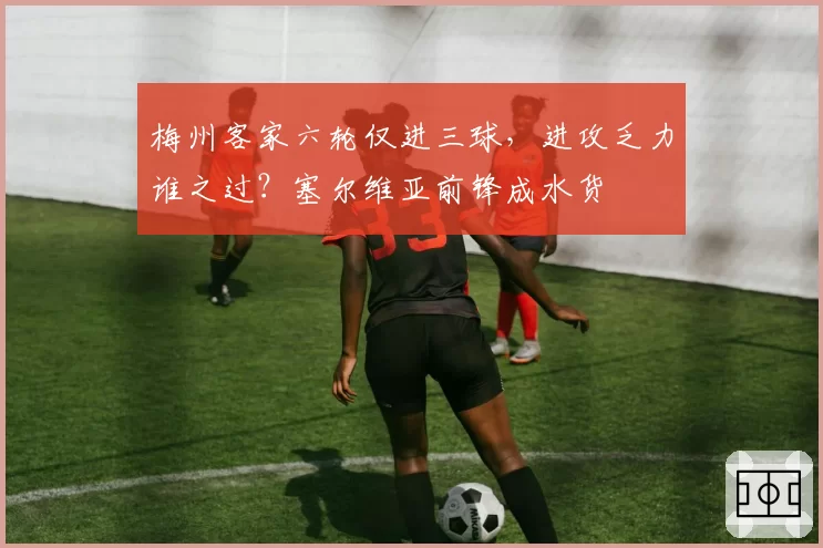 梅州客家六轮仅进三球,进攻乏力谁之过?塞尔维亚前锋成水货