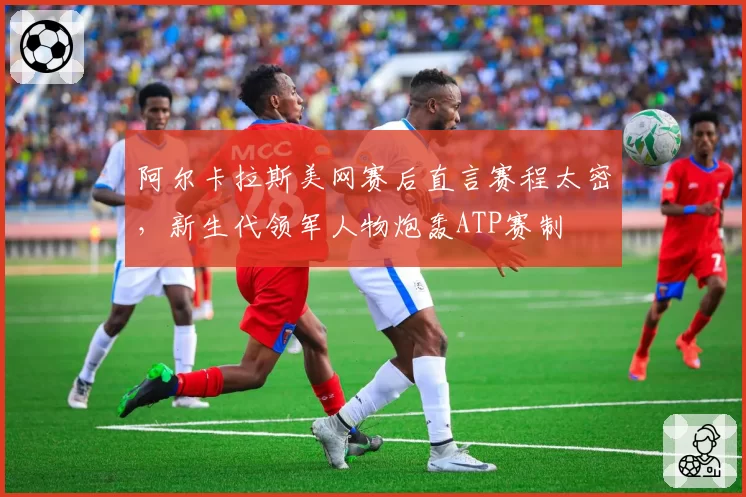 阿尔卡拉斯美网赛后直言赛程太密,新生代领军人物炮轰ATP赛制