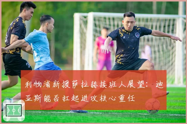 利物浦新援萨拉赫接班人展望：迪亚斯能否扛起进攻核心重任