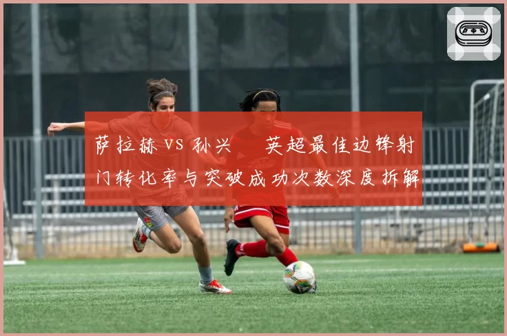 萨拉赫 vs 孙兴慜 英超最佳边锋射门转化率与突破成功次数深度拆解