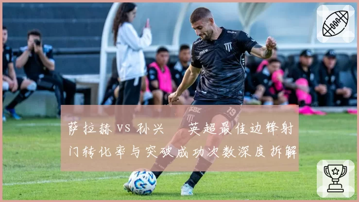 萨拉赫 vs 孙兴慜 英超最佳边锋射门转化率与突破成功次数深度拆解
