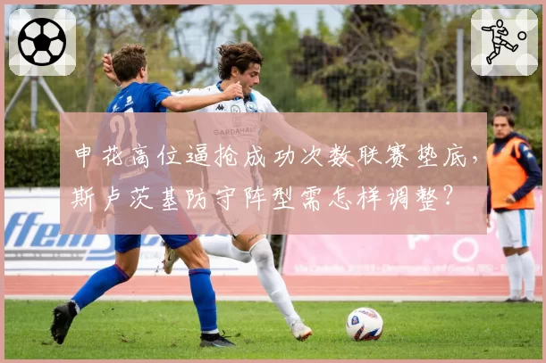 申花高位逼抢成功次数联赛垫底，斯卢茨基防守阵型需怎样调整？