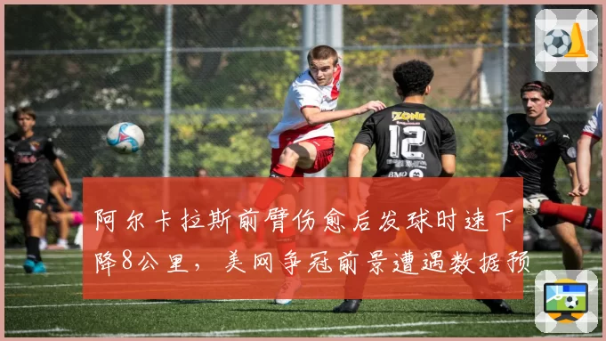 阿尔卡拉斯前臂伤愈后发球时速下降8公里，美网争冠前景遭遇数据预警