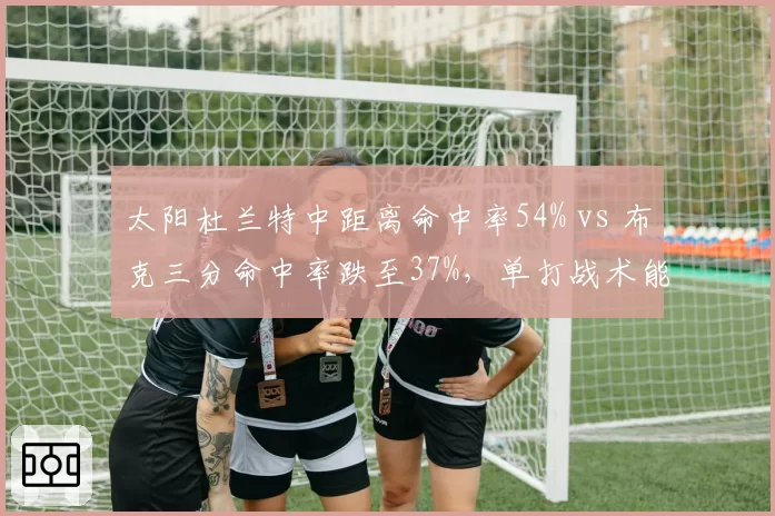 太阳杜兰特中距离命中率54% vs 布克三分命中率跌至37%,单打战术能否在西部突围?