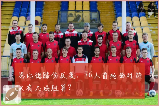 恩比德膝伤反复，76人首轮面对热火有几成胜算？