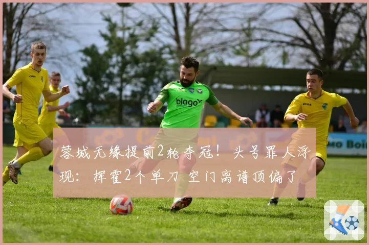 蓉城无缘提前2轮夺冠!头号罪人浮现:挥霍2个单刀 空门离谱顶偏了