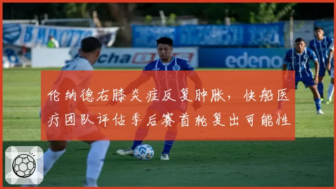 伦纳德右膝炎症反复肿胀，快船医疗团队评估季后赛首轮复出可能性