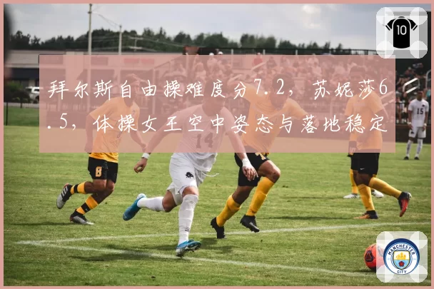 拜尔斯自由操难度分7.2，苏妮莎6.5，体操女王空中姿态与落地稳定性双碾压