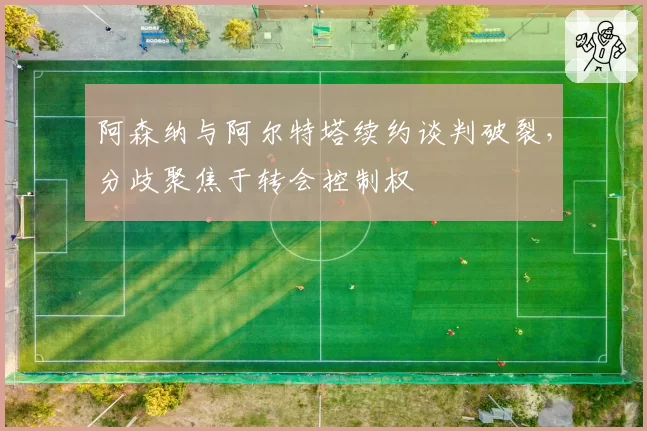 阿森纳与阿尔特塔续约谈判破裂,分歧聚焦于转会控制权