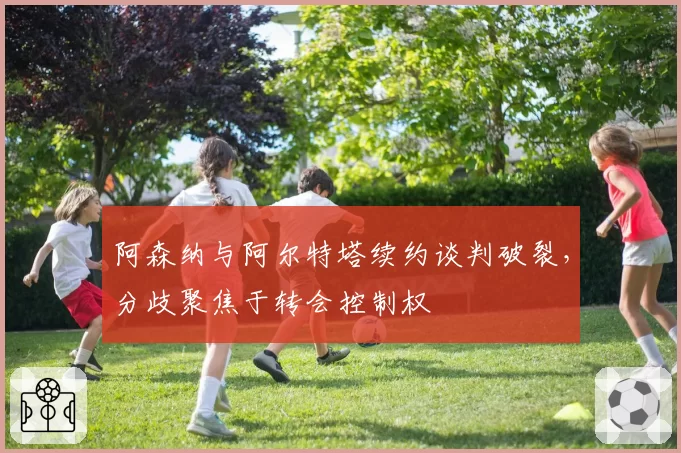 阿森纳与阿尔特塔续约谈判破裂,分歧聚焦于转会控制权