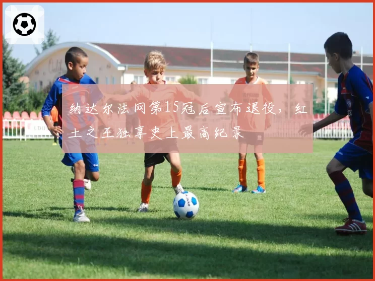 纳达尔法网第15冠后宣布退役，红土之王独享史上最高纪录