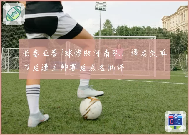 长春亚泰3球惨败河南队，谭龙失单刀后遭主帅赛后点名批评