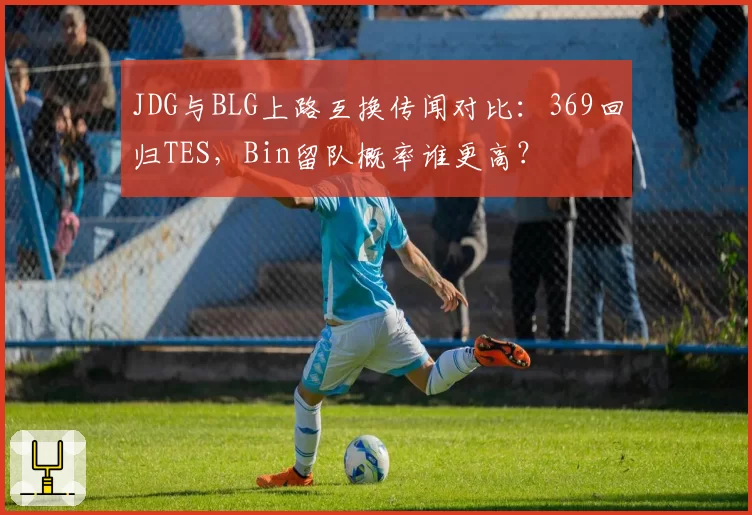 JDG与BLG上路互换传闻对比：369回归TES，Bin留队概率谁更高？