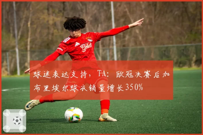 球迷表达支持，TA：欧冠决赛后加布里埃尔球衣销量增长350%