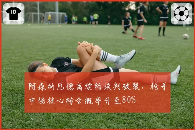 阿森纳厄德高续约谈判破裂,枪手中场核心转会概率升至80%