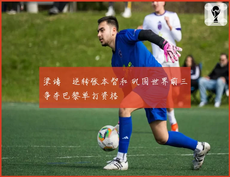 梁靖崑逆转张本智和 巩固世界前三争夺巴黎单打资格