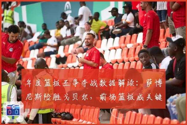 年度篮板王争夺战数据解读：萨博尼斯险胜戈贝尔，前场篮板成关键