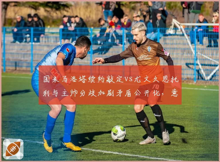 国米马洛塔续约敲定vs尤文久恩托利与主帅分歧加剧矛盾公开化,意甲管理层暗战牵动转会大局