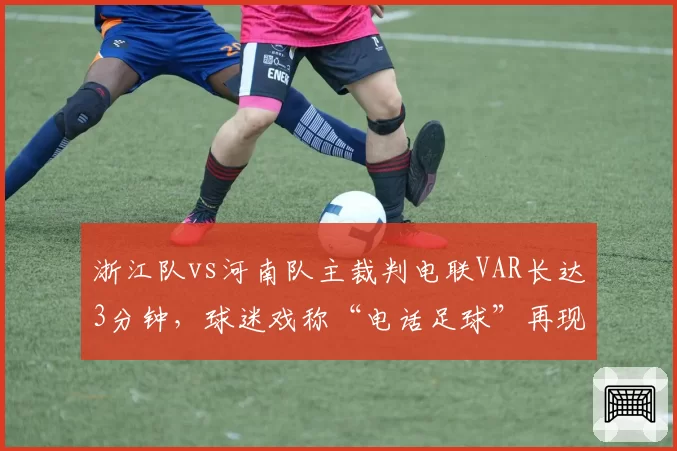 浙江队vs河南队主裁判电联VAR长达3分钟，球迷戏称“电话足球”再现