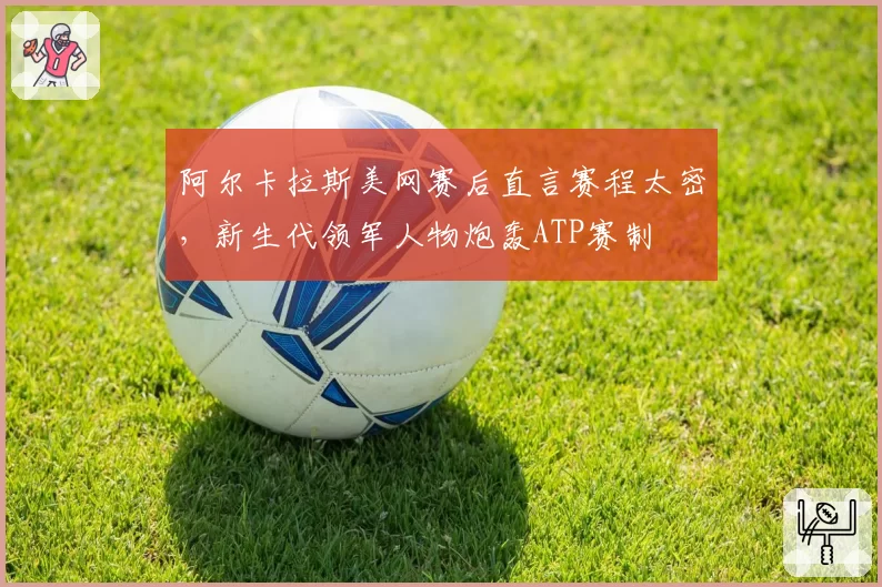 阿尔卡拉斯美网赛后直言赛程太密,新生代领军人物炮轰ATP赛制