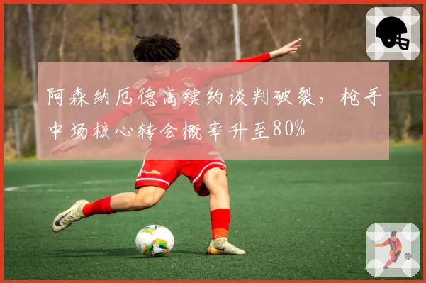 阿森纳厄德高续约谈判破裂,枪手中场核心转会概率升至80%