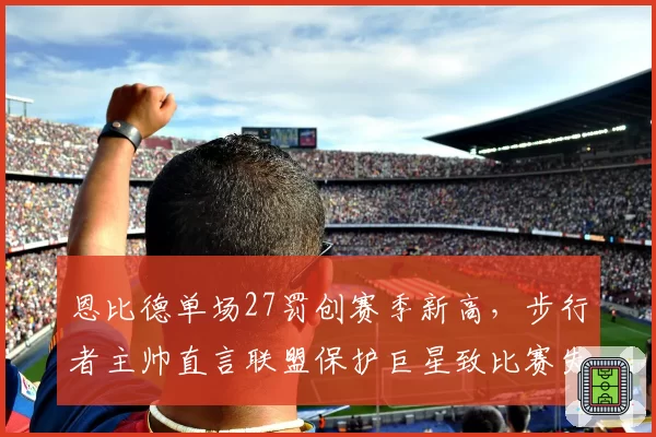 恩比德单场27罚创赛季新高，步行者主帅直言联盟保护巨星致比赛失衡