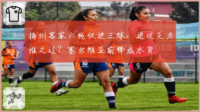 梅州客家六轮仅进三球，进攻乏力谁之过？塞尔维亚前锋成水货