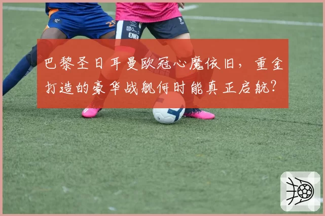 巴黎圣日耳曼欧冠心魔依旧,重金打造的豪华战舰何时能真正启航?