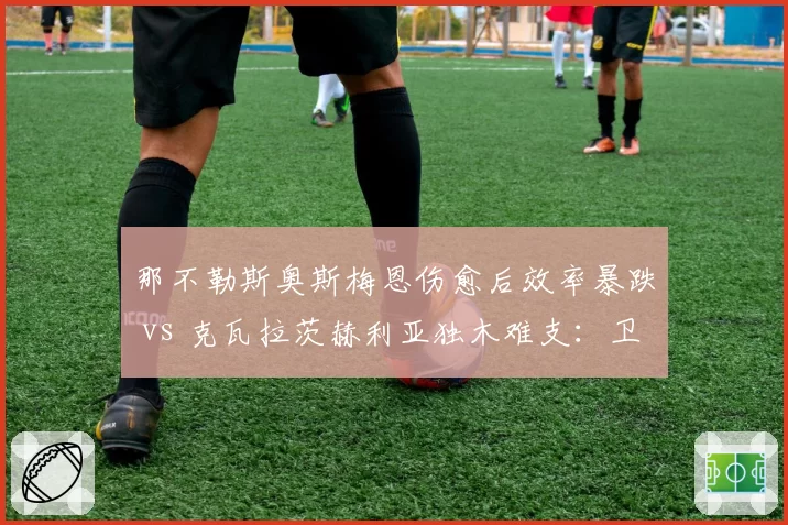 那不勒斯奥斯梅恩伤愈后效率暴跌 vs 克瓦拉茨赫利亚独木难支:卫冕冠军锋线危机