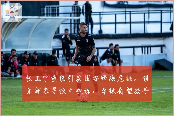张玉宁重伤引发国安锋线危机，俱乐部急寻救火教练，李铁有望接手？