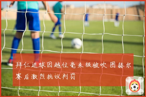 拜仁进球因越位毫米级被吹 图赫尔赛后激烈抗议判罚