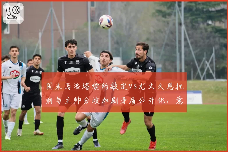 国米马洛塔续约敲定vs尤文久恩托利与主帅分歧加剧矛盾公开化,意甲管理层暗战牵动转会大局