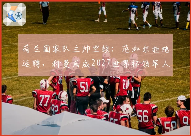 荷兰国家队主帅空缺:范加尔拒绝返聘,科曼或成2027世界杯领军人