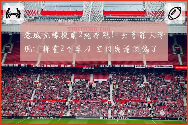 蓉城无缘提前2轮夺冠!头号罪人浮现:挥霍2个单刀 空门离谱顶偏了