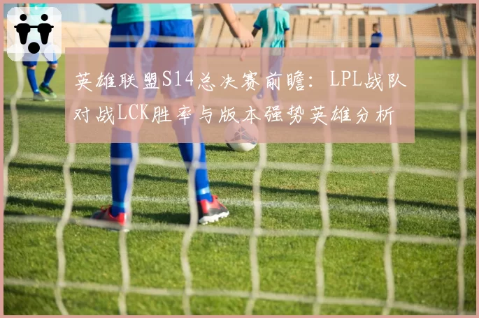 英雄联盟S14总决赛前瞻：LPL战队对战LCK胜率与版本强势英雄分析