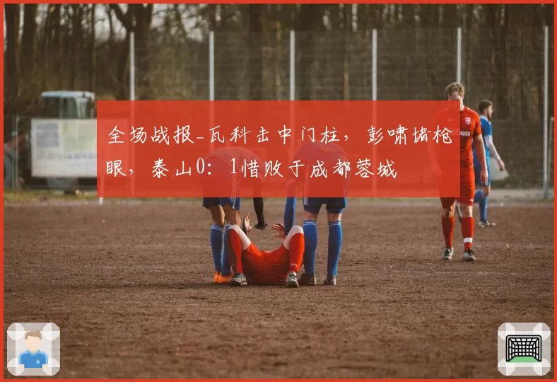 全场战报_瓦科击中门柱，彭啸堵枪眼，泰山0：1惜败于成都蓉城