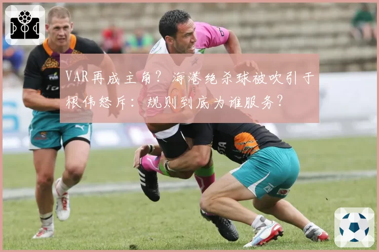 VAR再成主角？海港绝杀球被吹引于根伟怒斥：规则到底为谁服务？