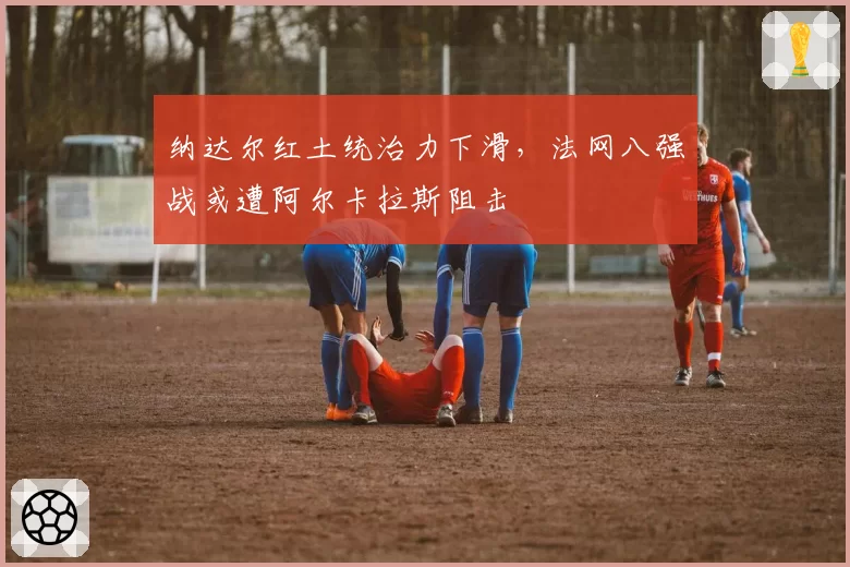 纳达尔红土统治力下滑,法网八强战或遭阿尔卡拉斯阻击