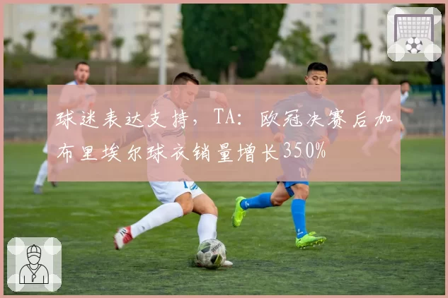 球迷表达支持，TA：欧冠决赛后加布里埃尔球衣销量增长350%