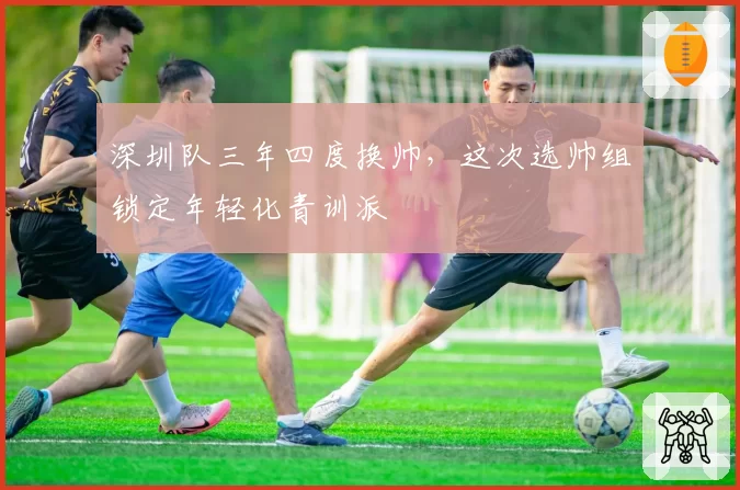 深圳队三年四度换帅，这次选帅组锁定年轻化青训派